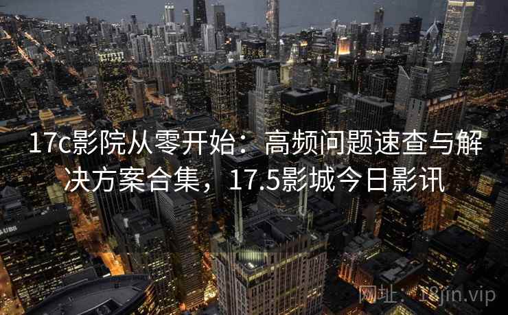 17c影院从零开始：高频问题速查与解决方案合集，17.5影城今日影讯