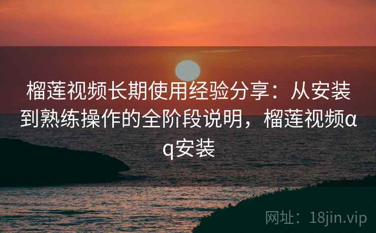 榴莲视频长期使用经验分享：从安装到熟练操作的全阶段说明，榴莲视频αq安装