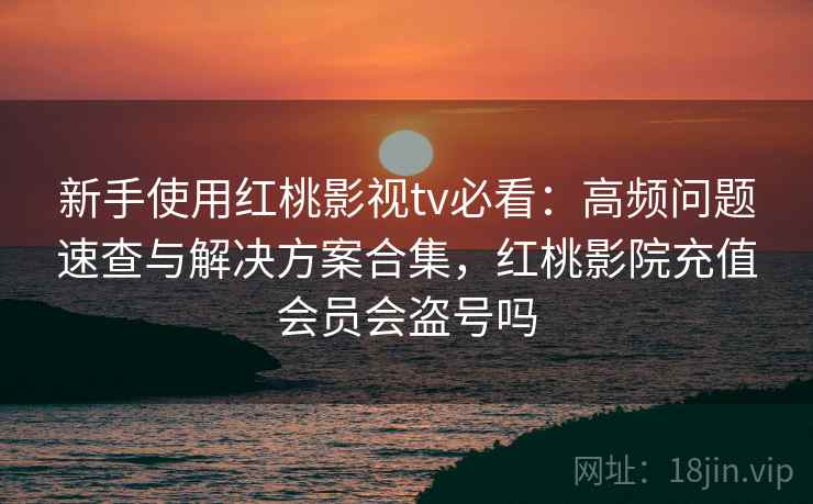 新手使用红桃影视tv必看：高频问题速查与解决方案合集，红桃影院充值会员会盗号吗