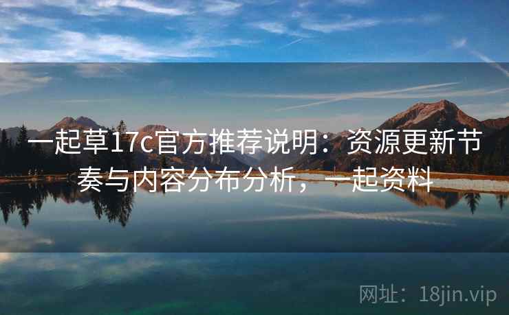 一起草17c官方推荐说明:资源更新节奏与内容分布分析,一起资料 一起草17c官方推荐说明:资源更新节奏与内容分布分析,一起资料