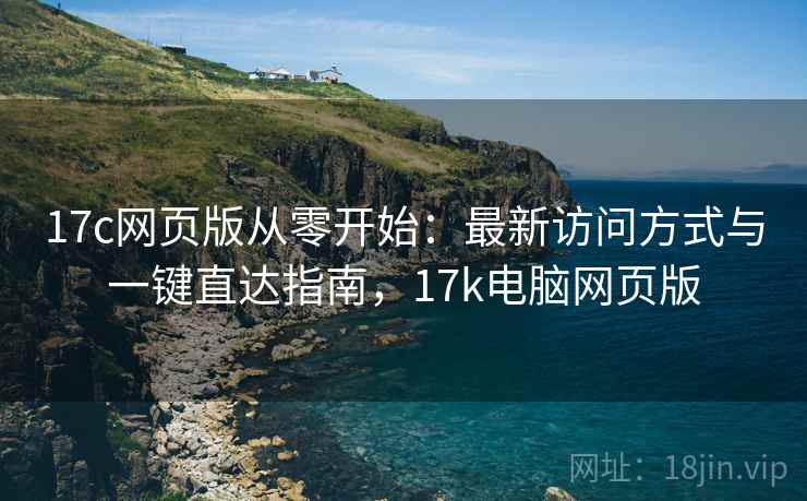 17c网页版从零开始:最新访问方式与一键直达指南,17k电脑网页版 17c网页版从零开始:最新访问方式与一键直达指南,17k电脑网页版
