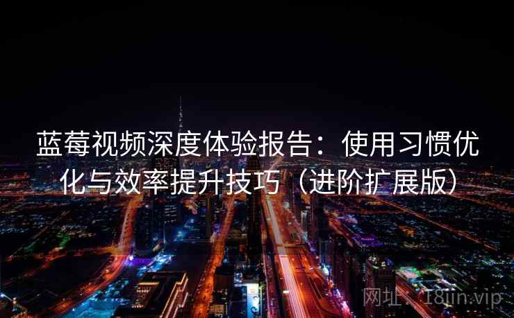 蓝莓视频深度体验报告：使用习惯优化与效率提升技巧（进阶扩展版）