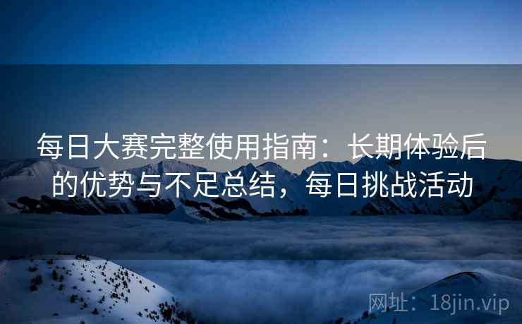 每日大赛完整使用指南：长期体验后的优势与不足总结，每日挑战活动