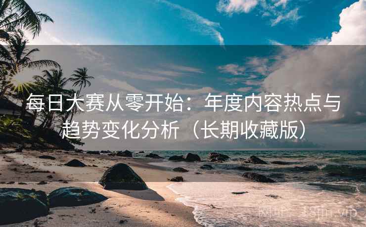 每日大赛从零开始：年度内容热点与趋势变化分析（长期收藏版）