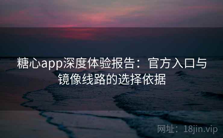糖心app深度体验报告：官方入口与镜像线路的选择依据
