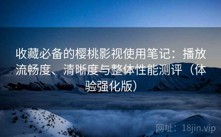 收藏必备的樱桃影视使用笔记：播放流畅度、清晰度与整体性能测评（体验强化版）