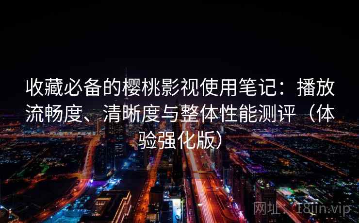 收藏必备的樱桃影视使用笔记：播放流畅度、清晰度与整体性能测评（体验强化版）
