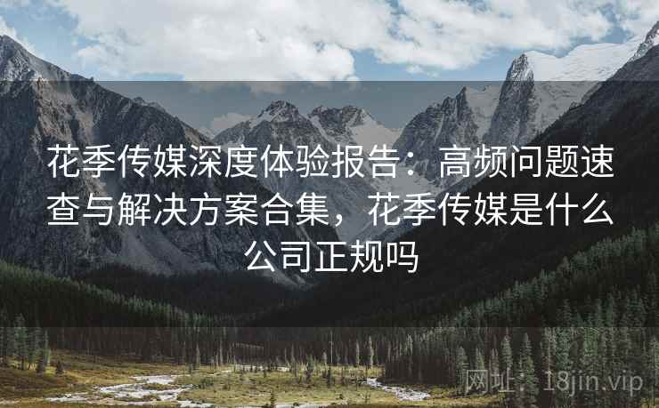 花季传媒深度体验报告:高频问题速查与解决方案合集,花季传媒是什么公司正规吗 花季传媒深度体验报告:高频问题速查与解决方案合集,花季传媒是什么公司正规吗