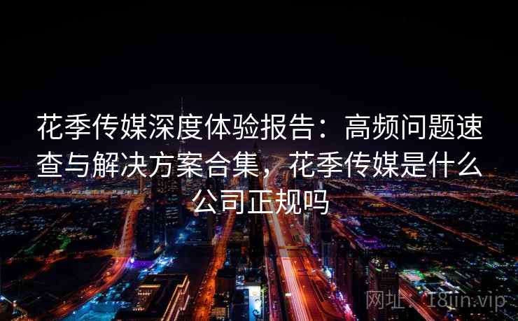 花季传媒深度体验报告：高频问题速查与解决方案合集，花季传媒是什么公司正规吗
