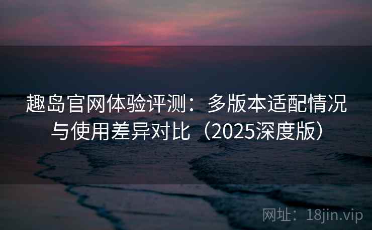趣岛官网体验评测：多版本适配情况与使用差异对比（2025深度版）