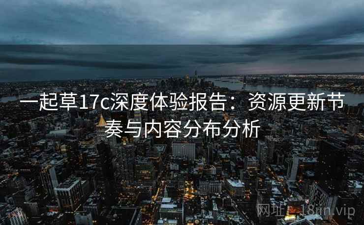 一起草17c深度体验报告：资源更新节奏与内容分布分析