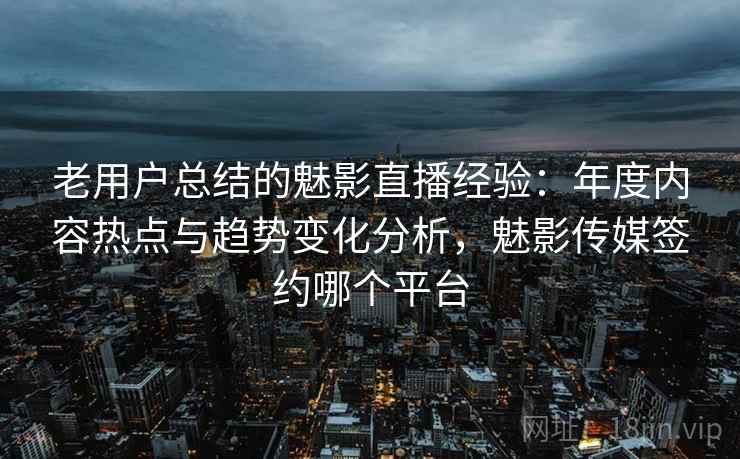 老用户总结的魅影直播经验：年度内容热点与趋势变化分析，魅影传媒签约哪个平台