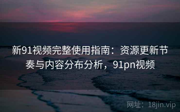 新91视频完整使用指南:资源更新节奏与内容分布分析,91pn视频 新91视频完整使用指南:资源更新节奏与内容分布分析,91pn视频